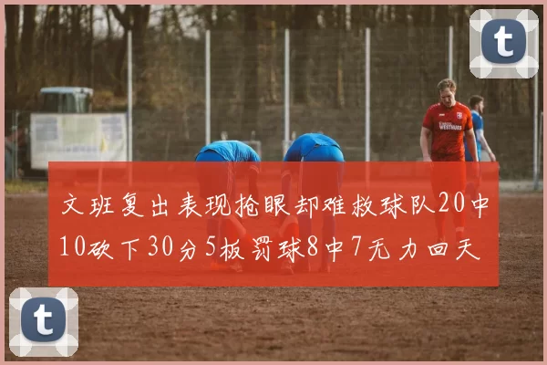 文班复出表现抢眼却难救球队20中10砍下30分5板罚球8中7无力回天