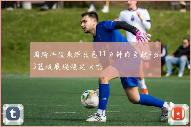 周琦半场表现出色11分钟内贡献4分3篮板展现稳定状态