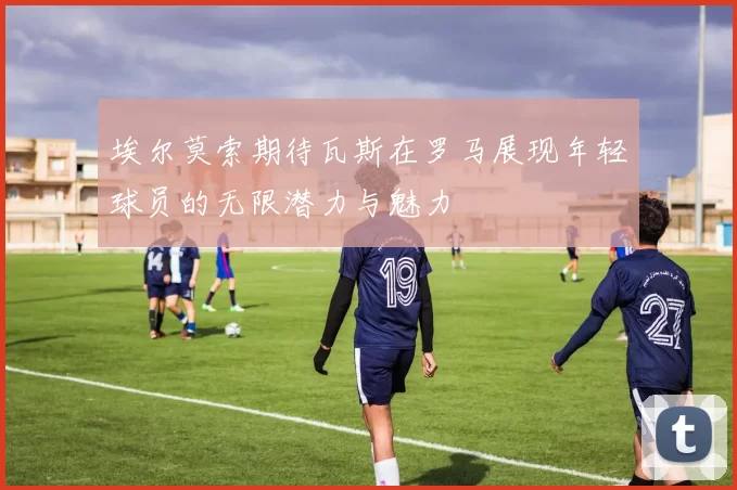 埃尔莫索期待瓦斯在罗马展现年轻球员的无限潜力与魅力