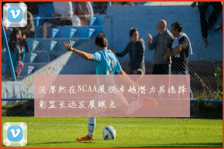 淡厚然在NCAA展现卓越潜力其选择彰显长远发展眼光