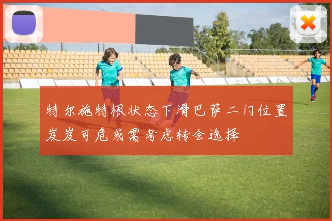 特尔施特根状态下滑巴萨二门位置岌岌可危或需考虑转会选择