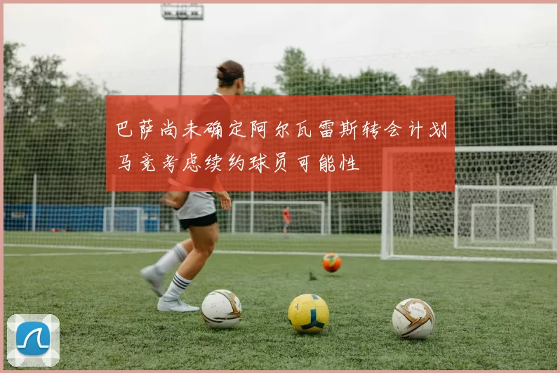 巴萨尚未确定阿尔瓦雷斯转会计划马竞考虑续约球员可能性