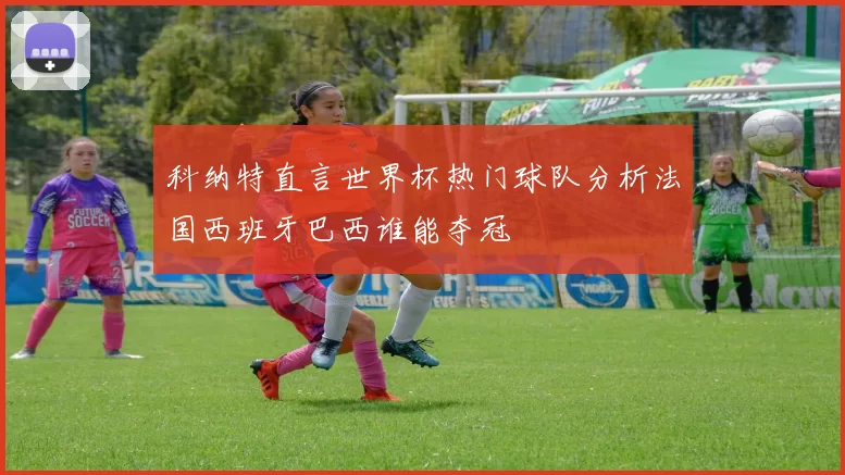 科纳特直言世界杯热门球队分析法国西班牙巴西谁能夺冠