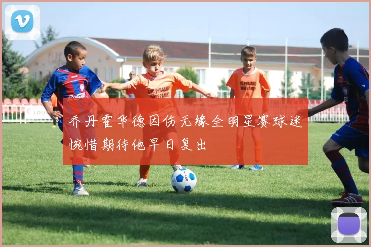 乔丹霍华德因伤无缘全明星赛球迷惋惜期待他早日复出