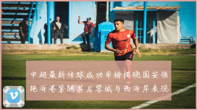 中超最新传球成功率榜揭晓国安领跑海港紧随其后蓉城与西海岸表现不俗