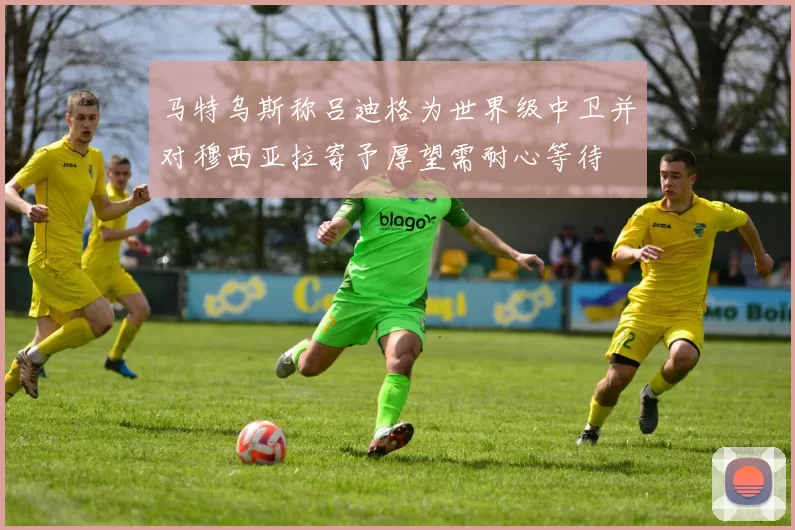 马特乌斯称吕迪格为世界级中卫并对穆西亚拉寄予厚望需耐心等待
