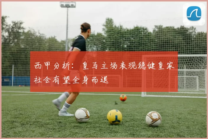 西甲分析：皇马主场表现稳健皇家社会有望全身而退